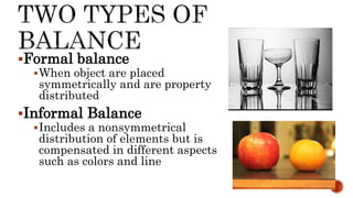 Formal balance
When object are placed
symmetrically and are property
distributed
Informal Balance
Includes a nonsymmetrical
distribution of elements but is
compensated in different aspects
such as colors and line
 