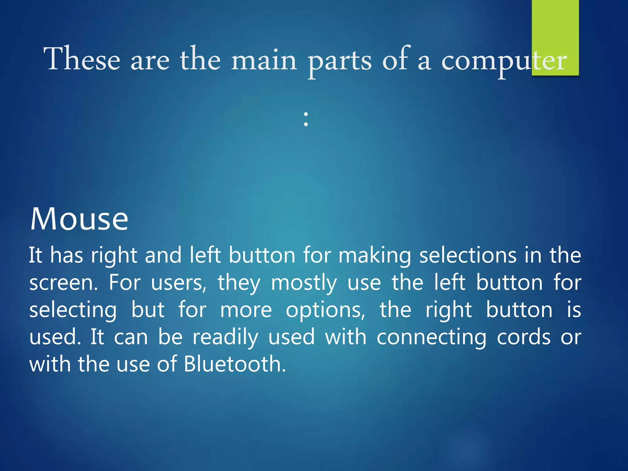 These are the main parts of a computer
:
Mouse
It has right and left button for making selections in the
screen. For users, they mostly use the left button for
selecting but for more options, the right button is
used. It can be readily used with connecting cords or
with the use of Bluetooth.
 