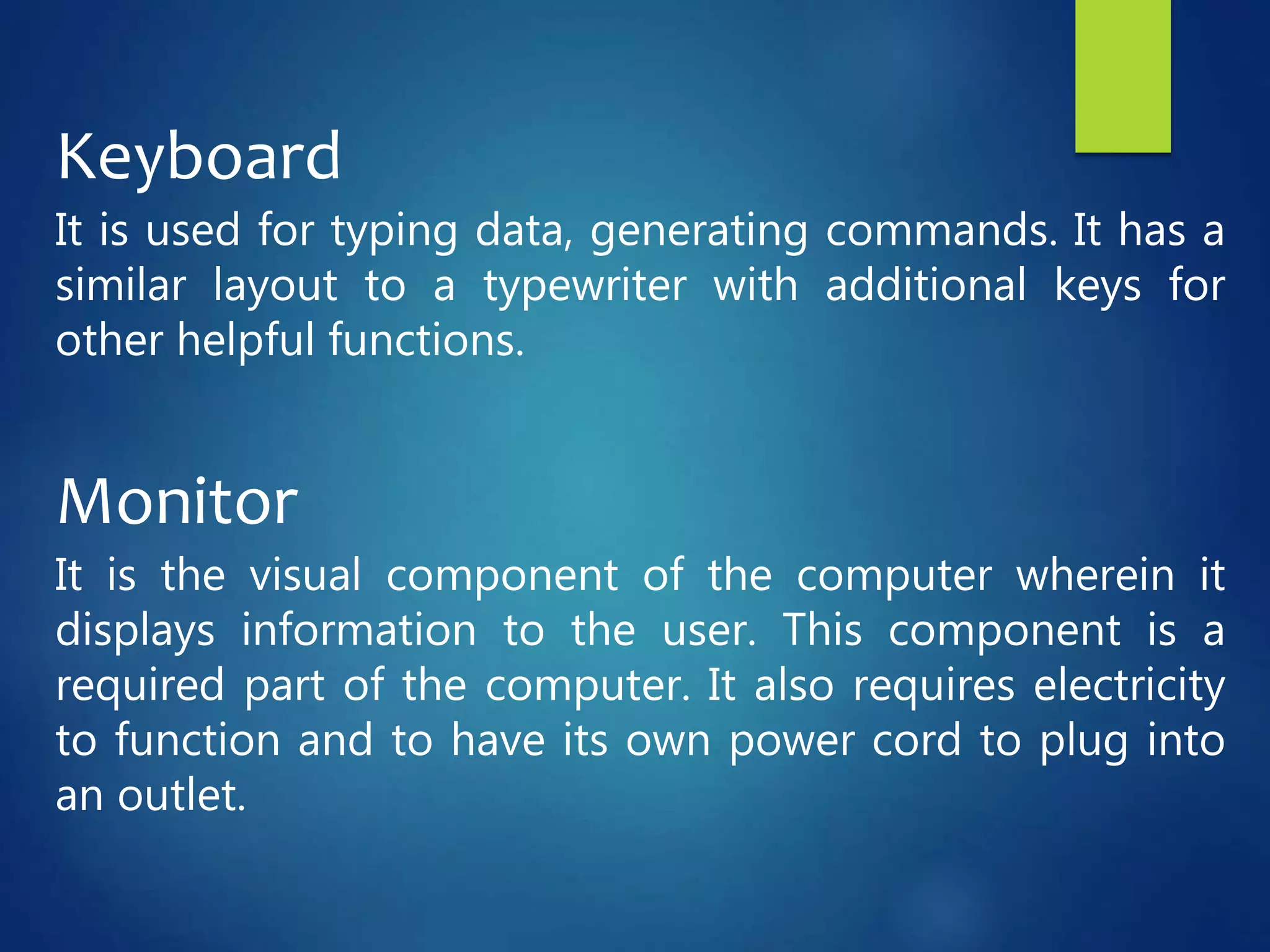 Keyboard
It is used for typing data, generating commands. It has a
similar layout to a typewriter with additional keys for
other helpful functions.
Monitor
It is the visual component of the computer wherein it
displays information to the user. This component is a
required part of the computer. It also requires electricity
to function and to have its own power cord to plug into
an outlet.
 
