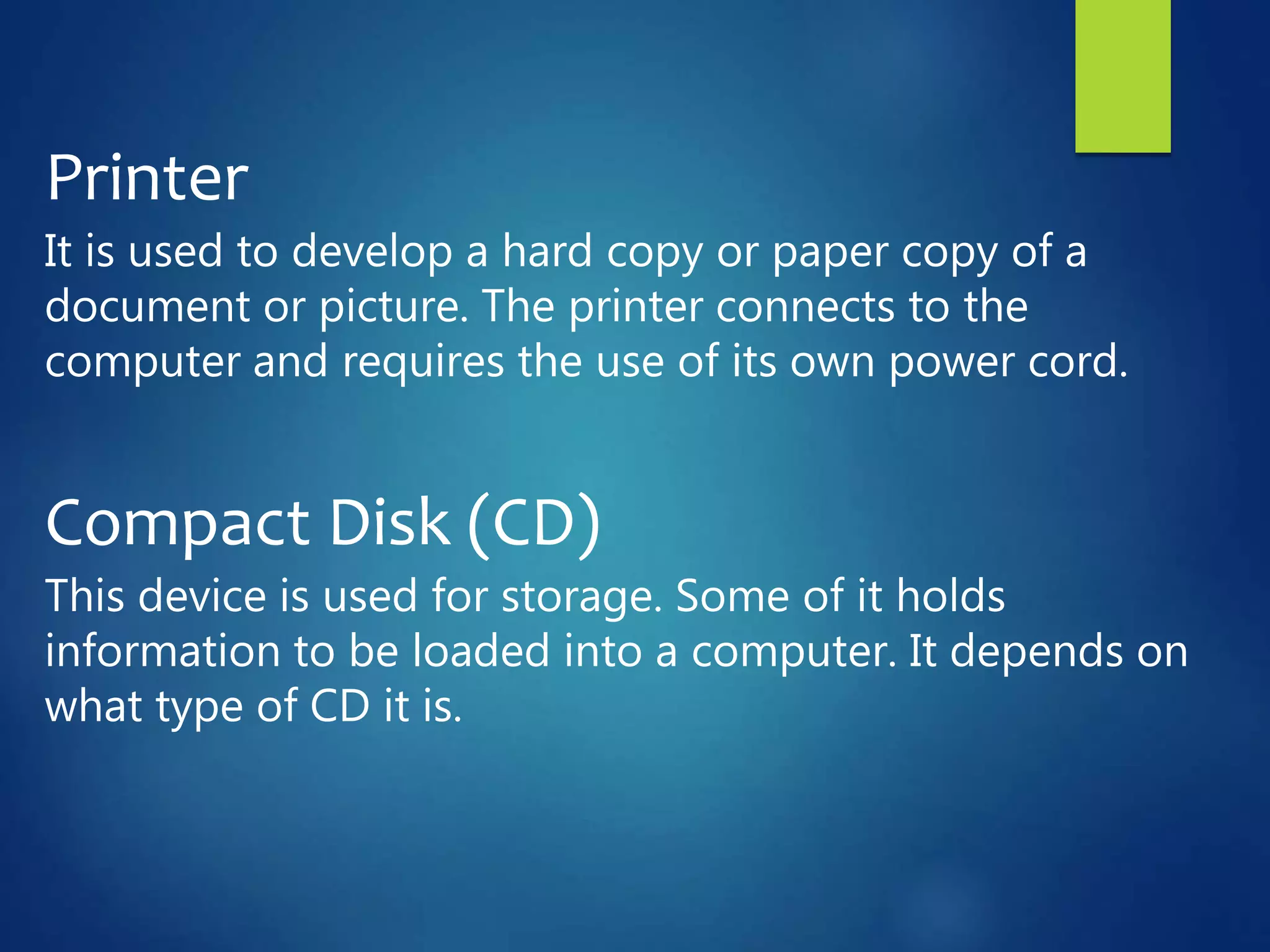 Printer
It is used to develop a hard copy or paper copy of a
document or picture. The printer connects to the
computer and requires the use of its own power cord.
Compact Disk (CD)
This device is used for storage. Some of it holds
information to be loaded into a computer. It depends on
what type of CD it is.
 
