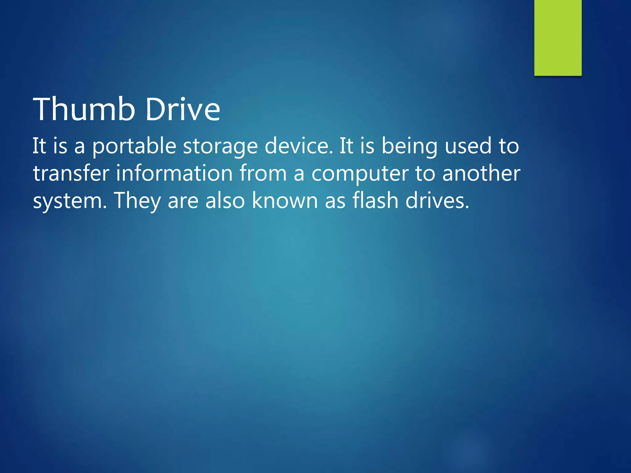 Thumb Drive
It is a portable storage device. It is being used to
transfer information from a computer to another
system. They are also known as flash drives.
 