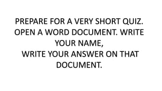 PREPARE FOR A VERY SHORT QUIZ.
OPEN A WORD DOCUMENT. WRITE
YOUR NAME,
WRITE YOUR ANSWER ON THAT
DOCUMENT.
 