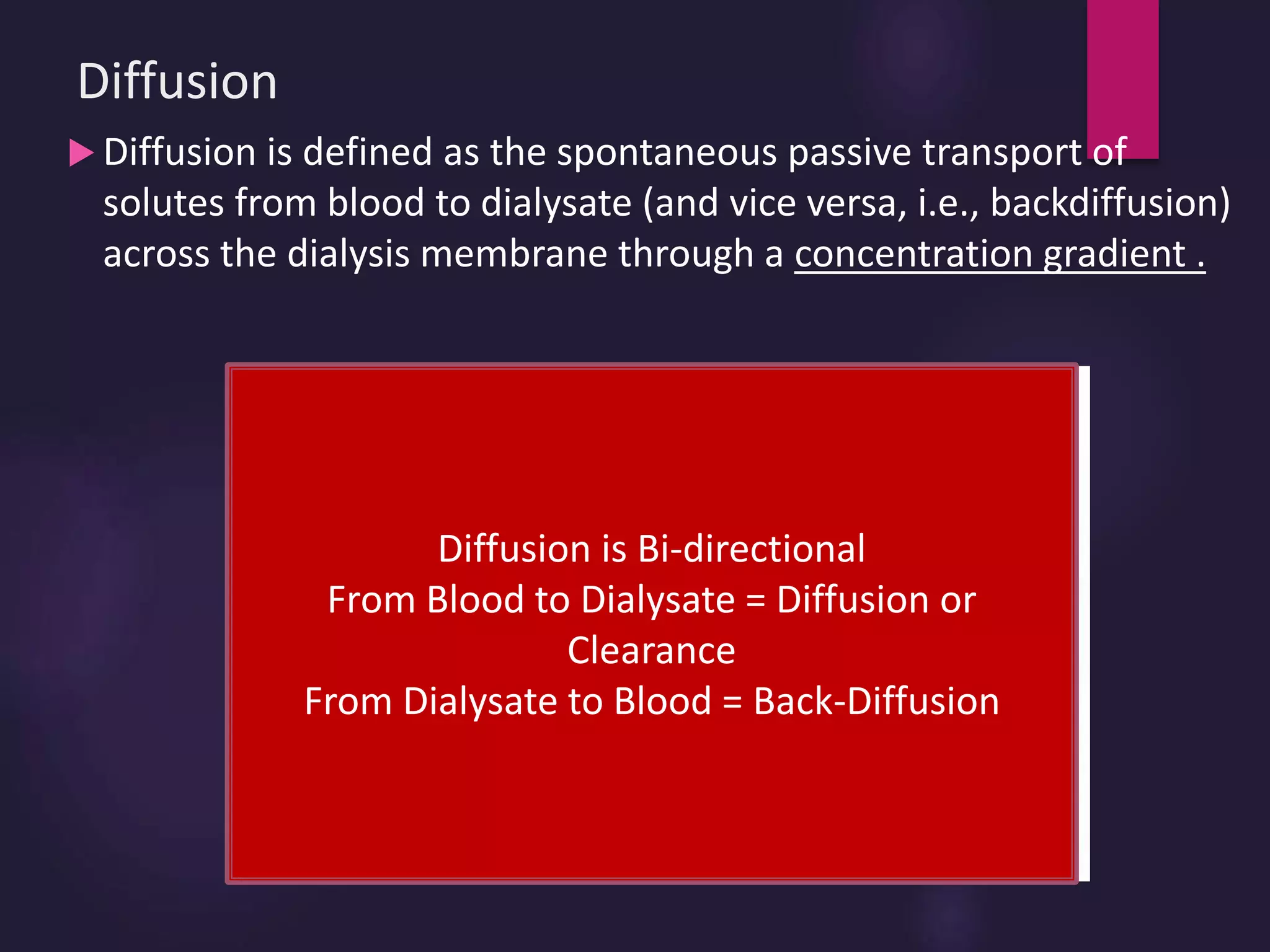 Diffusion
 Diffusion is defined as the spontaneous passive transport of
solutes from blood to dialysate (and vice versa, i.e., backdiffusion)
across the dialysis membrane through a concentration gradient .
Equilibrium
Diffusion is Bi-directional
From Blood to Dialysate = Diffusion or
Clearance
From Dialysate to Blood = Back-Diffusion
 
