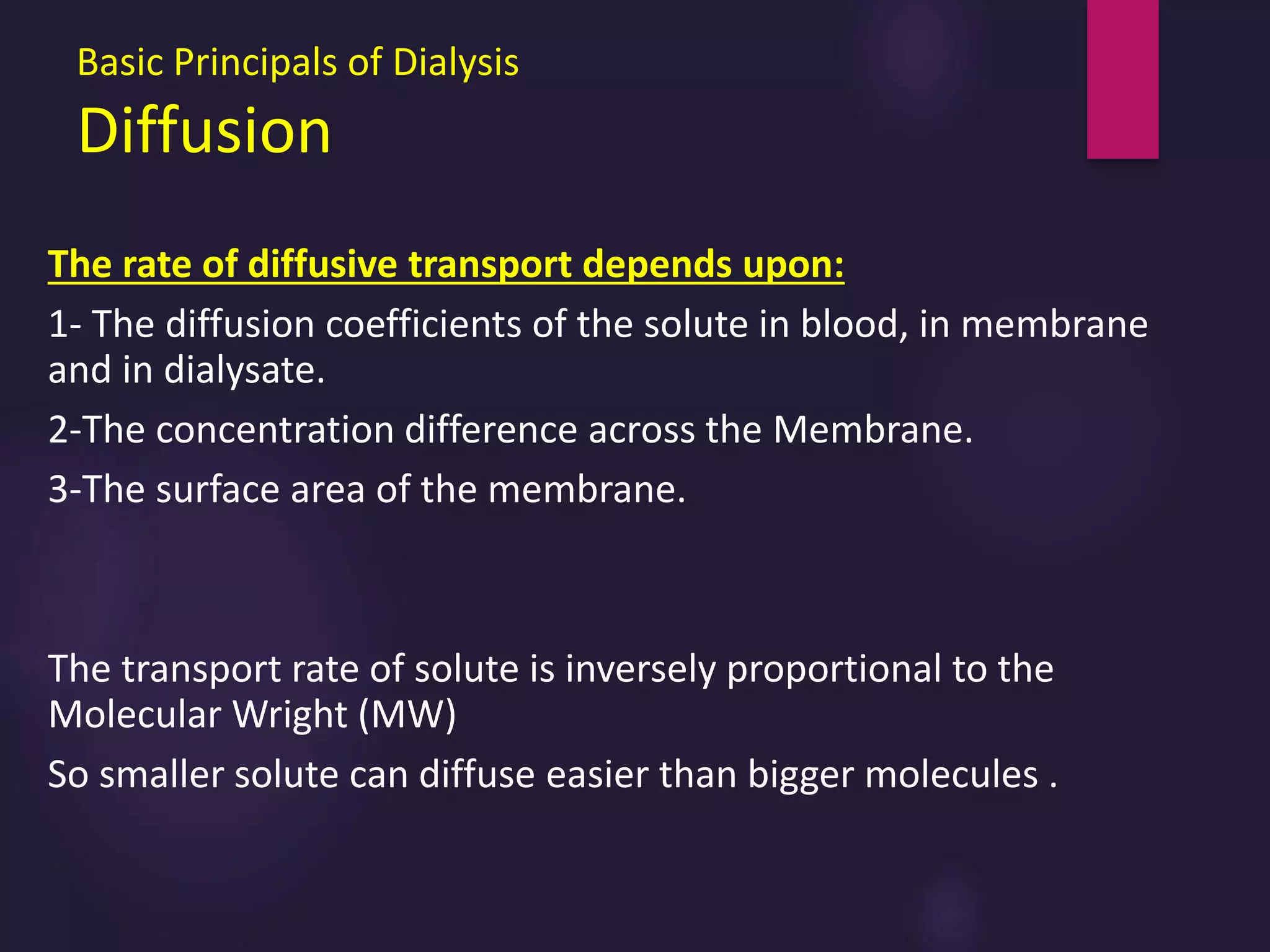 Basic Principals of Dialysis
Diffusion
The rate of diffusive transport depends upon:
1- The diffusion coefficients of the solute in blood, in membrane
and in dialysate.
2-The concentration difference across the Membrane.
3-The surface area of the membrane.
The transport rate of solute is inversely proportional to the
Molecular Wright (MW)
So smaller solute can diffuse easier than bigger molecules .
 