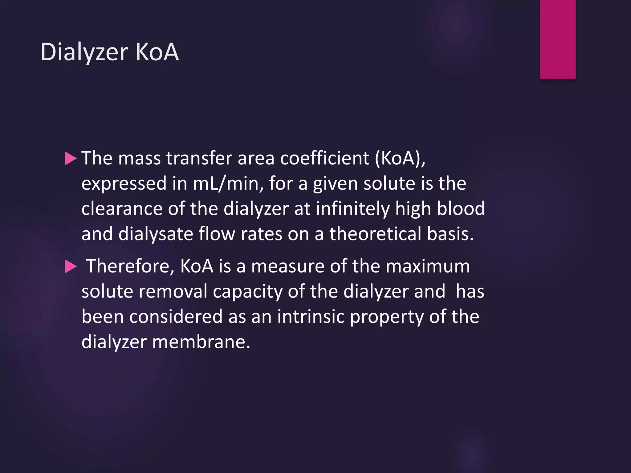 Dialyzer KoA
 The mass transfer area coefficient (KoA),
expressed in mL/min, for a given solute is the
clearance of the dialyzer at infinitely high blood
and dialysate flow rates on a theoretical basis.
 Therefore, KoA is a measure of the maximum
solute removal capacity of the dialyzer and has
been considered as an intrinsic property of the
dialyzer membrane.
 