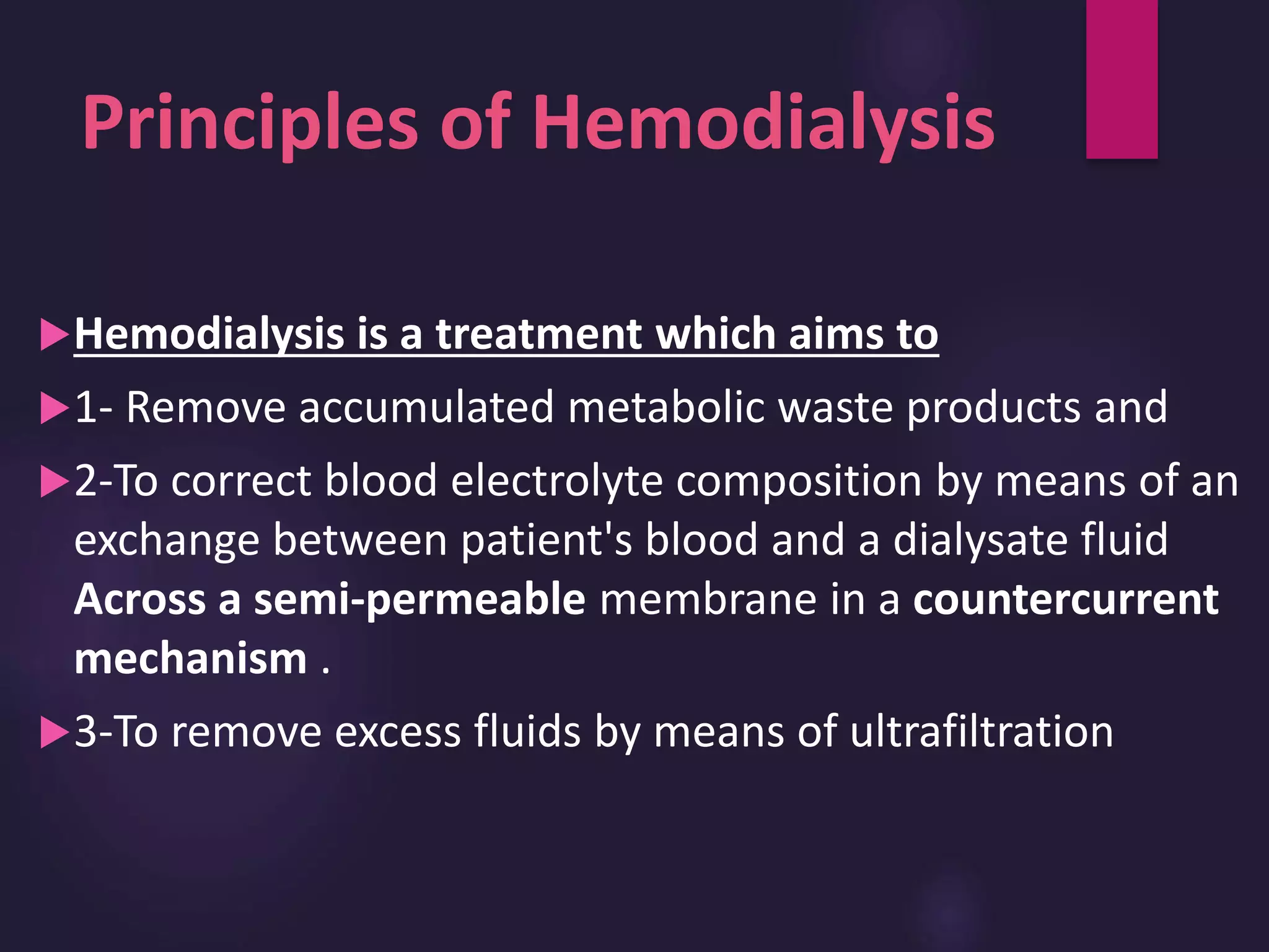 Principles of Hemodialysis
Hemodialysis is a treatment which aims to
1- Remove accumulated metabolic waste products and
2-To correct blood electrolyte composition by means of an
exchange between patient's blood and a dialysate fluid
Across a semi-permeable membrane in a countercurrent
mechanism .
3-To remove excess fluids by means of ultrafiltration
 