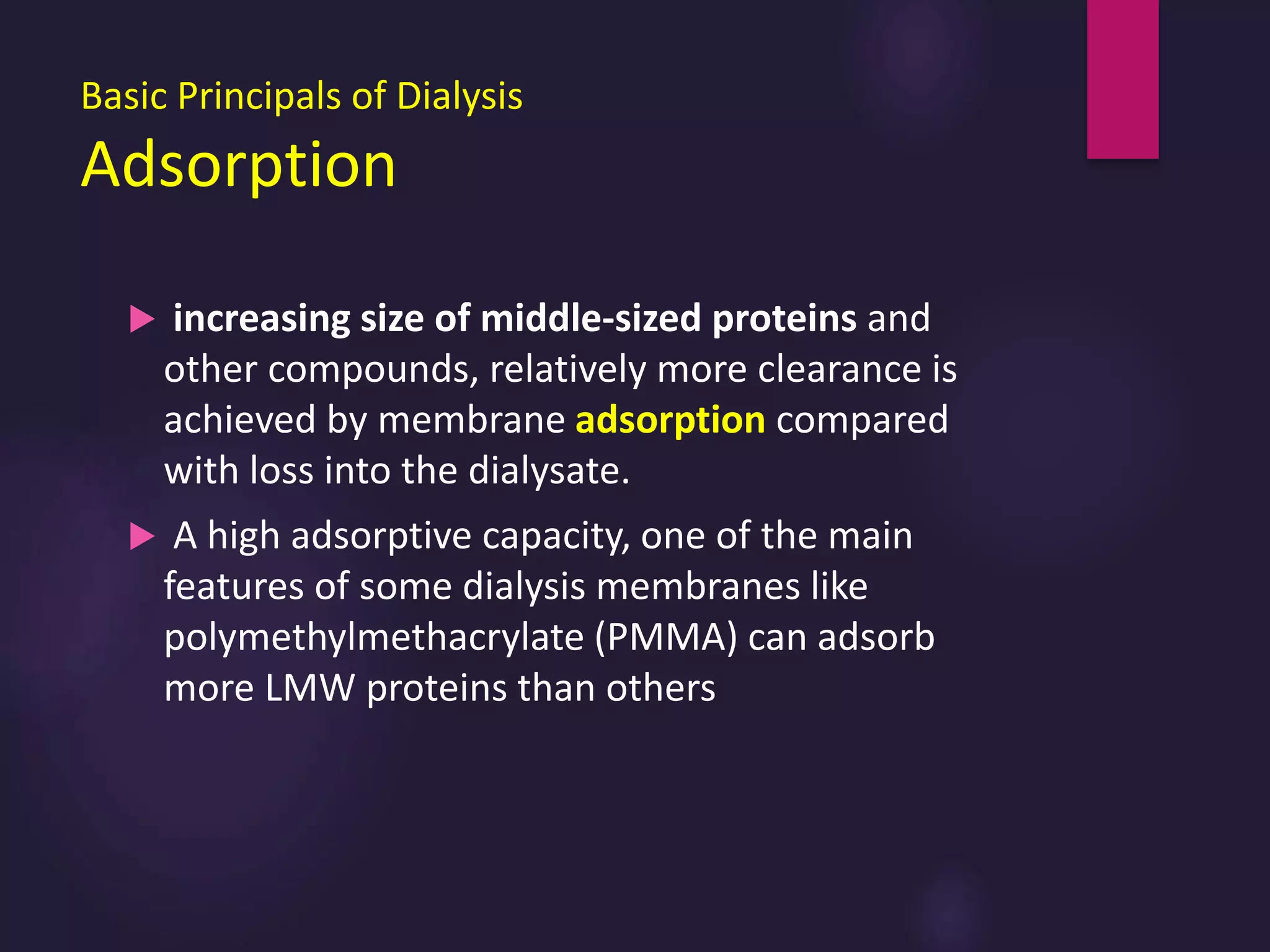 Basic Principals of Dialysis
Adsorption
 increasing size of middle-sized proteins and
other compounds, relatively more clearance is
achieved by membrane adsorption compared
with loss into the dialysate.
 A high adsorptive capacity, one of the main
features of some dialysis membranes like
polymethylmethacrylate (PMMA) can adsorb
more LMW proteins than others
 