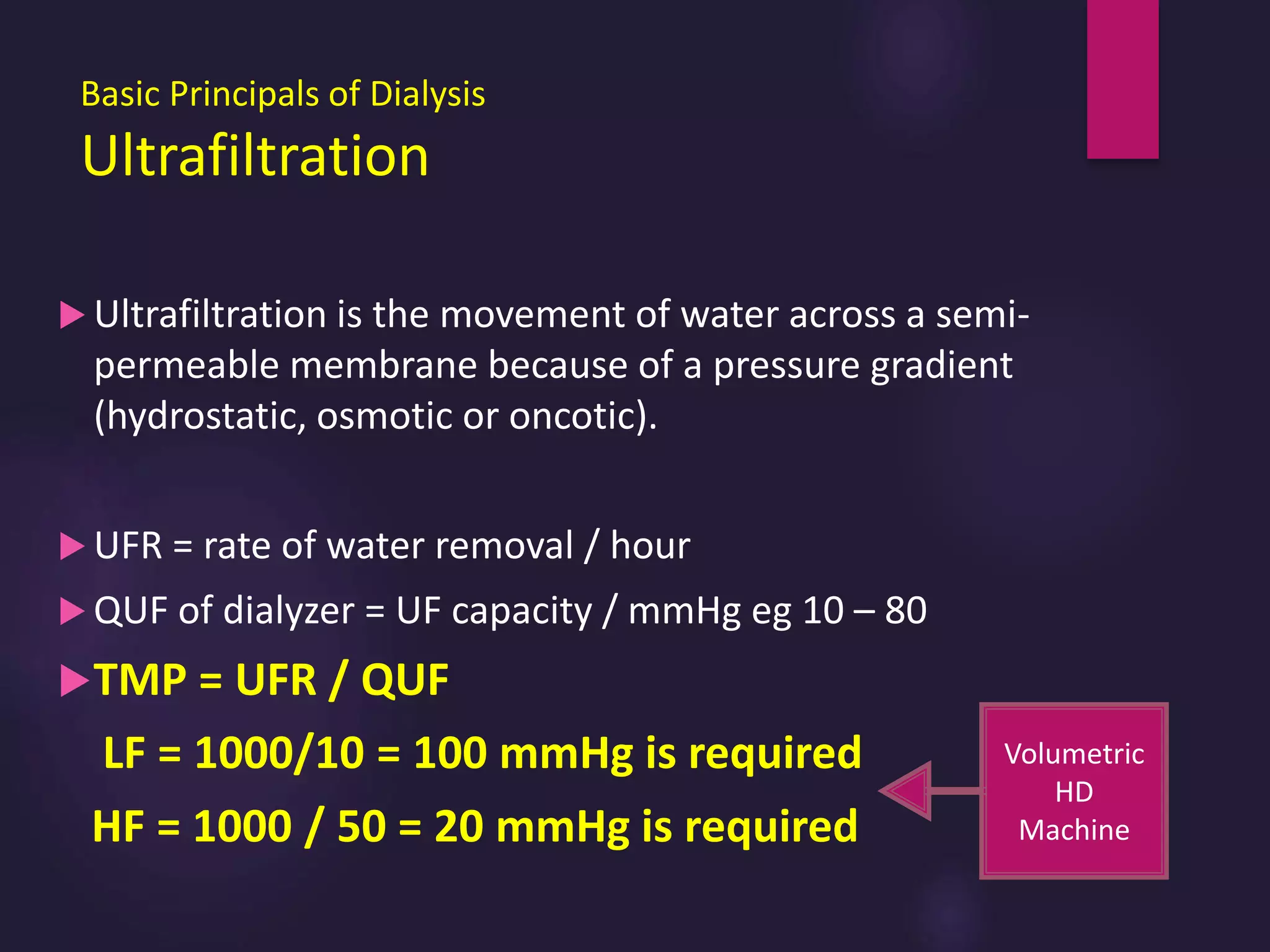 Basic Principals of Dialysis
Ultrafiltration
 Ultrafiltration is the movement of water across a semi-
permeable membrane because of a pressure gradient
(hydrostatic, osmotic or oncotic).
 UFR = rate of water removal / hour
 QUF of dialyzer = UF capacity / mmHg eg 10 – 80
TMP = UFR / QUF
LF = 1000/10 = 100 mmHg is required
HF = 1000 / 50 = 20 mmHg is required
Volumetric
HD
Machine
 