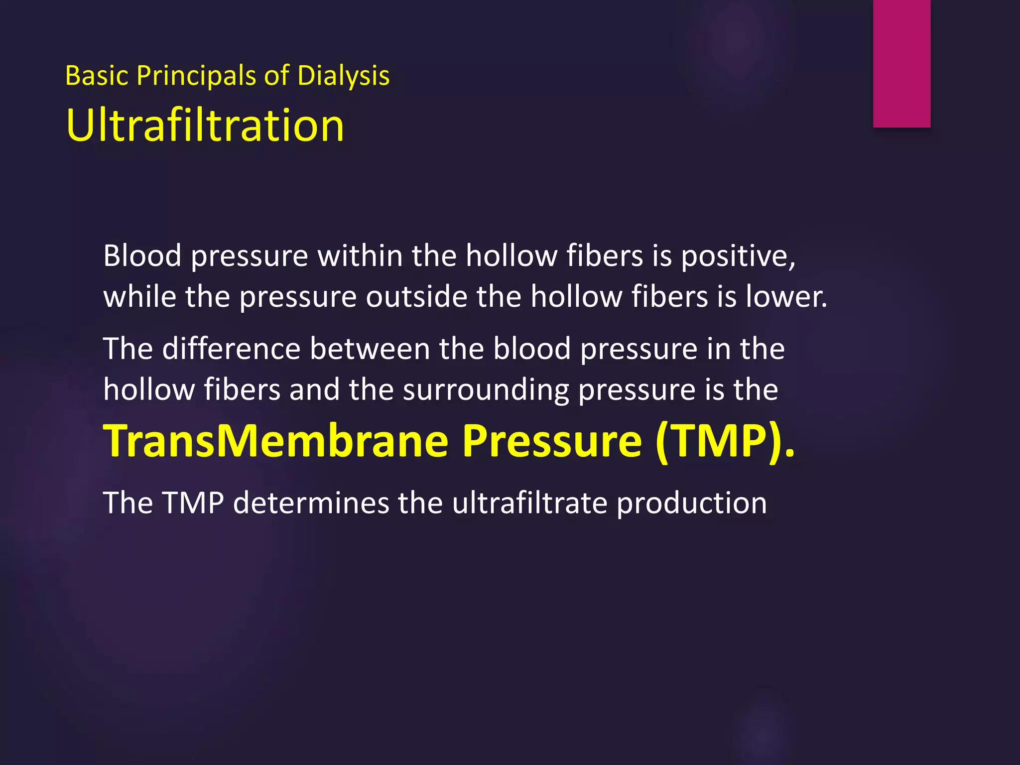 Basic Principals of Dialysis
Ultrafiltration
Blood pressure within the hollow fibers is positive,
while the pressure outside the hollow fibers is lower.
The difference between the blood pressure in the
hollow fibers and the surrounding pressure is the
TransMembrane Pressure (TMP).
The TMP determines the ultrafiltrate production
 