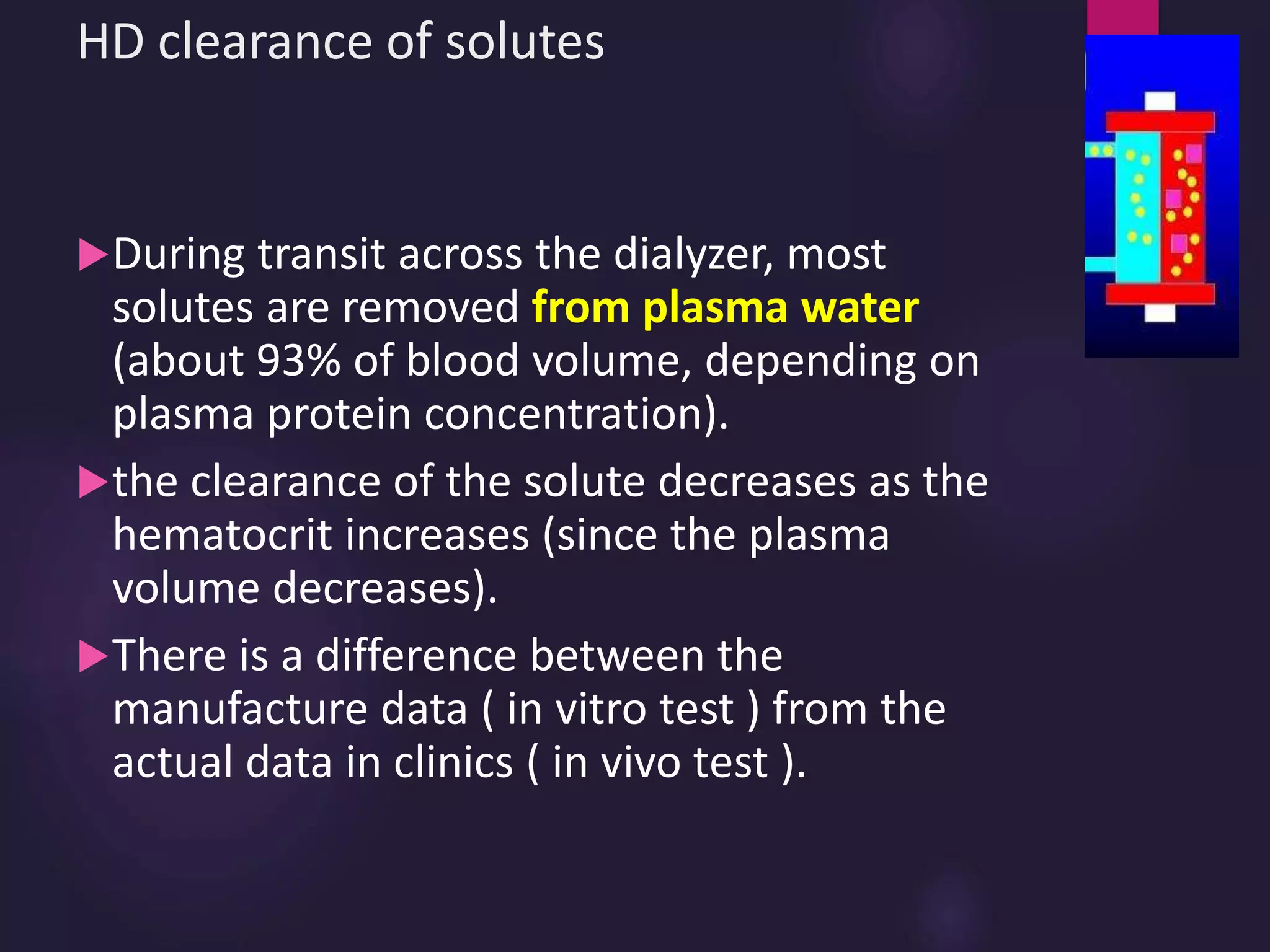 HD clearance of solutes
During transit across the dialyzer, most
solutes are removed from plasma water
(about 93% of blood volume, depending on
plasma protein concentration).
the clearance of the solute decreases as the
hematocrit increases (since the plasma
volume decreases).
There is a difference between the
manufacture data ( in vitro test ) from the
actual data in clinics ( in vivo test ).
 