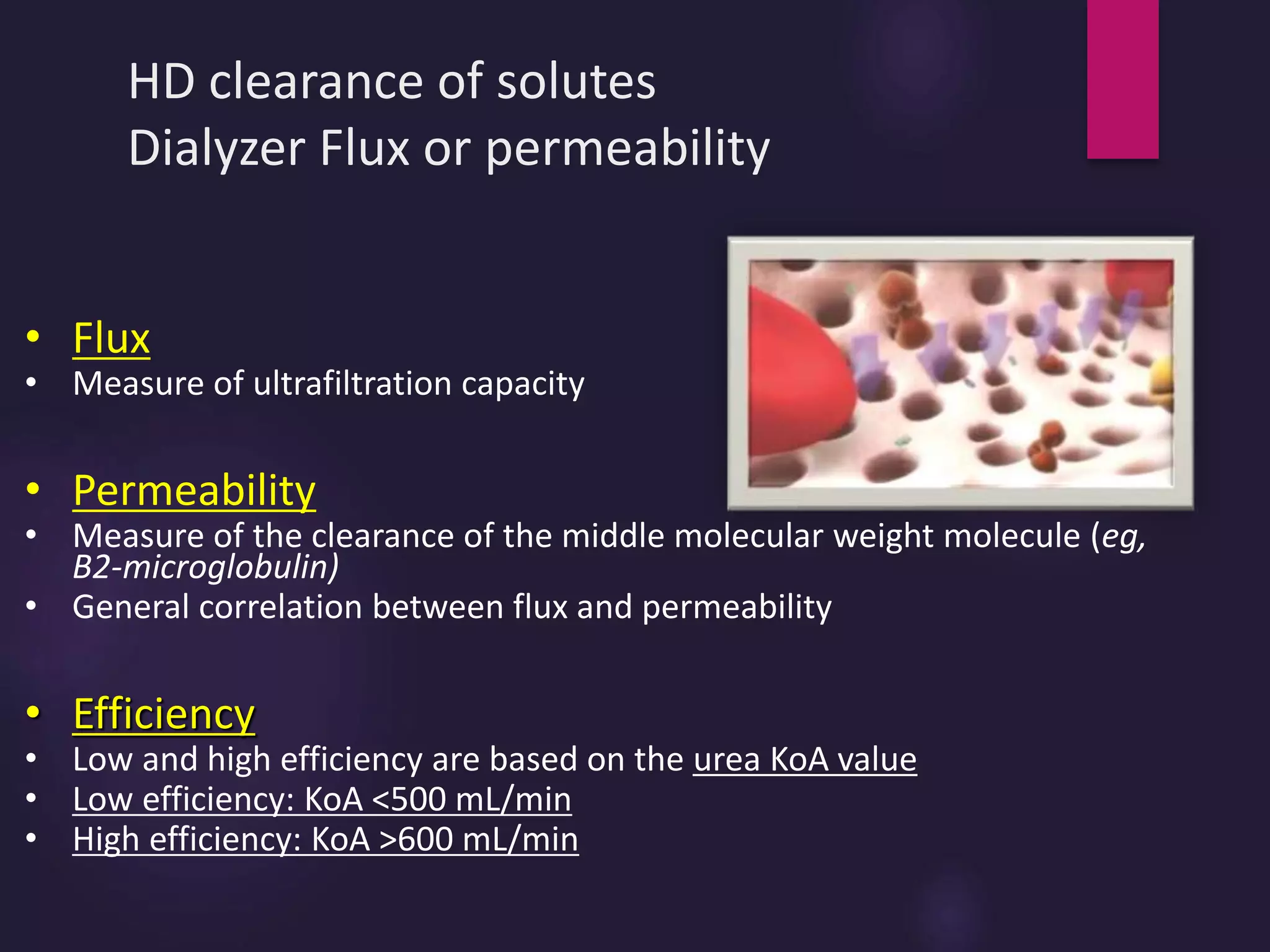 HD clearance of solutes
Dialyzer Flux or permeability
• Flux
• Measure of ultrafiltration capacity
• Permeability
• Measure of the clearance of the middle molecular weight molecule (eg,
B2-microglobulin)
• General correlation between flux and permeability
• Efficiency
• Low and high efficiency are based on the urea KoA value
• Low efficiency: KoA <500 mL/min
• High efficiency: KoA >600 mL/min
 