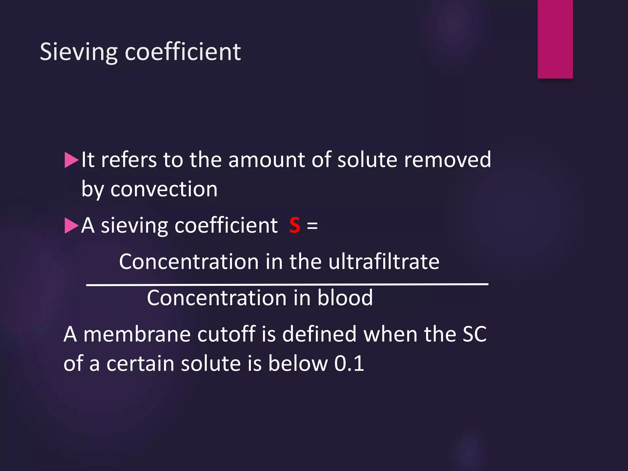 Sieving coefficient
It refers to the amount of solute removed
by convection
A sieving coefficient S =
Concentration in the ultrafiltrate
Concentration in blood
A membrane cutoff is defined when the SC
of a certain solute is below 0.1
 