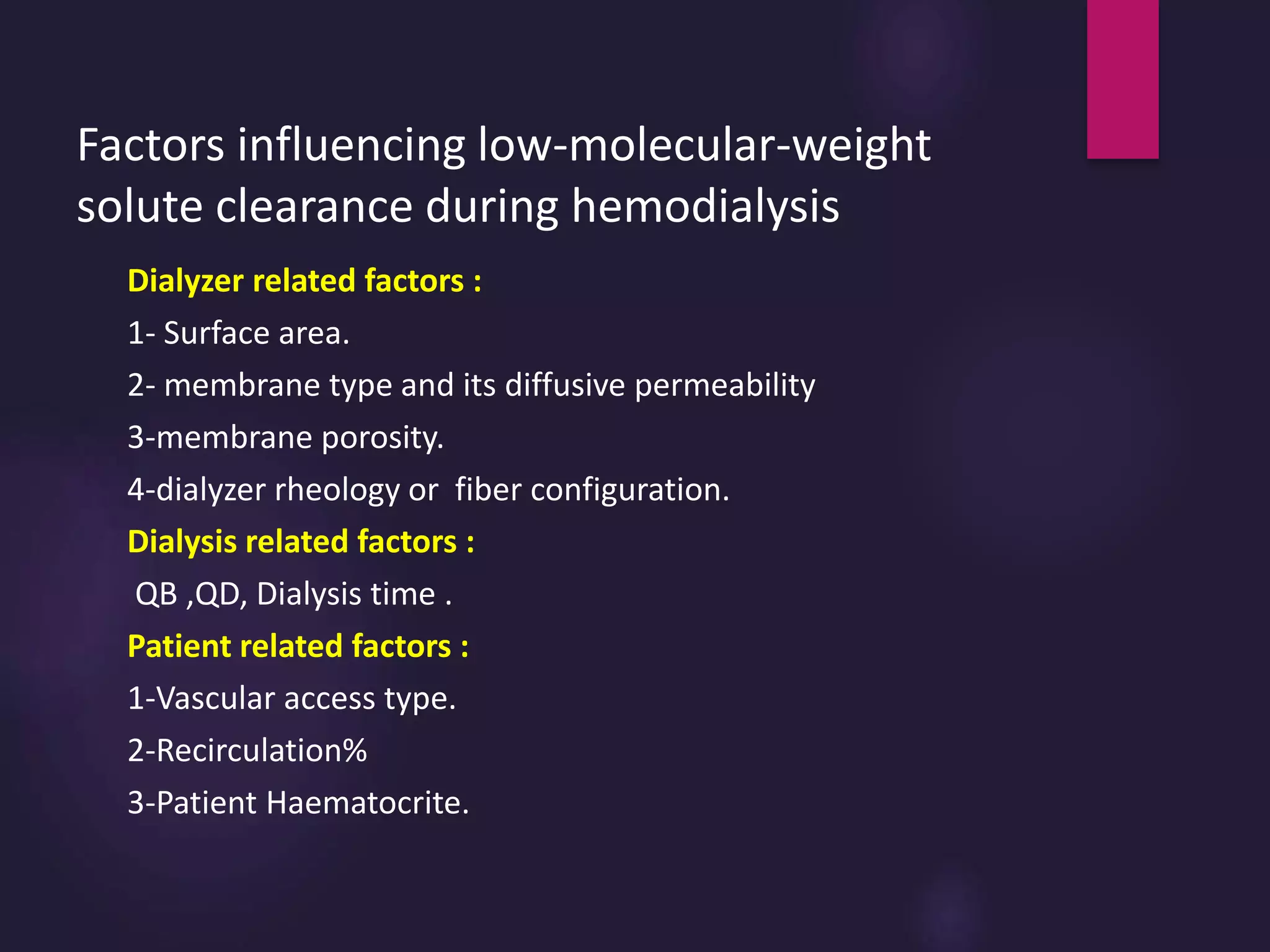 Factors influencing low-molecular-weight
solute clearance during hemodialysis
Dialyzer related factors :
1- Surface area.
2- membrane type and its diffusive permeability
3-membrane porosity.
4-dialyzer rheology or fiber configuration.
Dialysis related factors :
QB ,QD, Dialysis time .
Patient related factors :
1-Vascular access type.
2-Recirculation%
3-Patient Haematocrite.
 