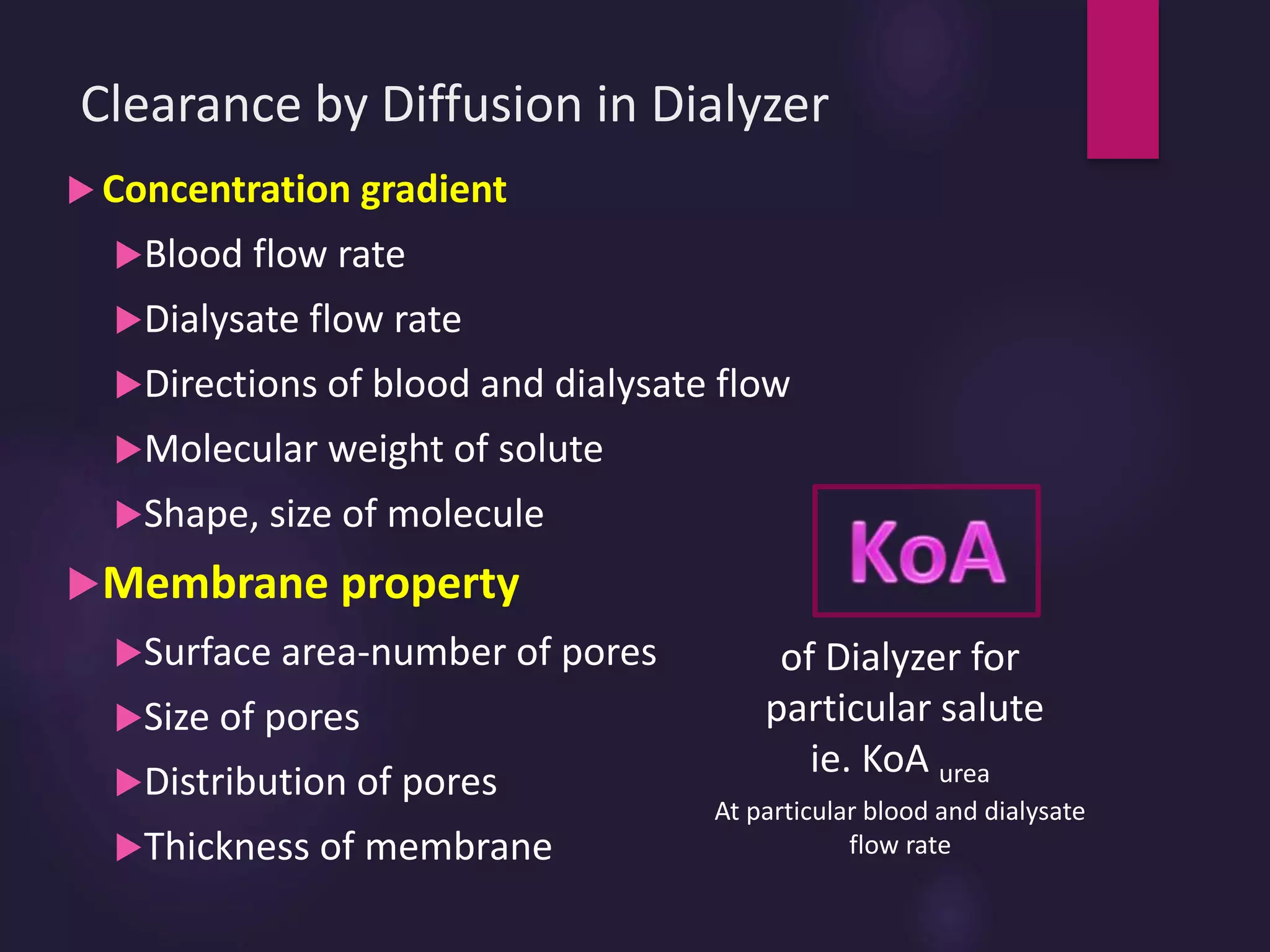 Clearance by Diffusion in Dialyzer
 Concentration gradient
Blood flow rate
Dialysate flow rate
Directions of blood and dialysate flow
Molecular weight of solute
Shape, size of molecule
Membrane property
Surface area-number of pores
Size of pores
Distribution of pores
Thickness of membrane
of Dialyzer for
particular salute
ie. KoA urea
At particular blood and dialysate
flow rate
 