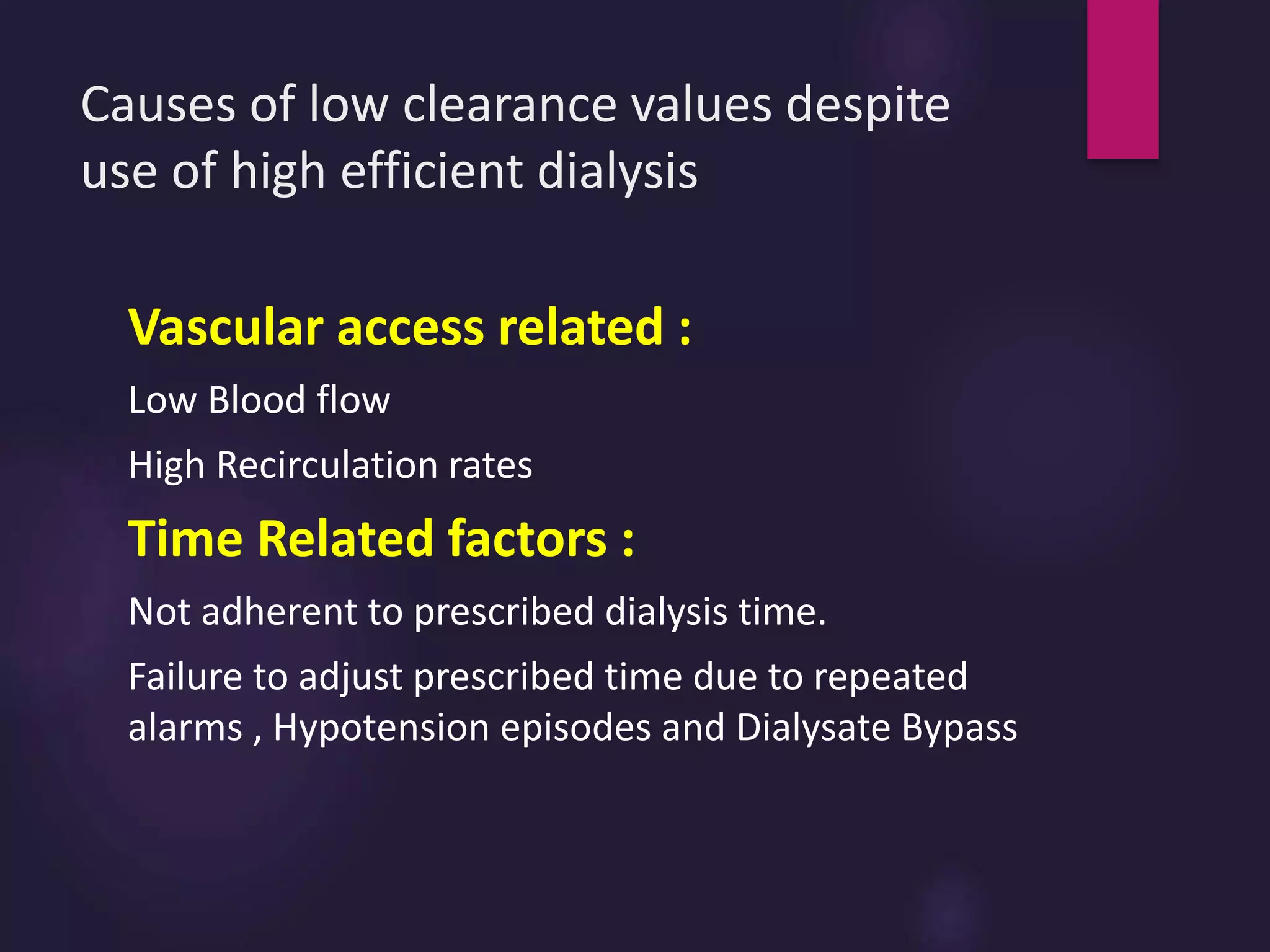 Causes of low clearance values despite
use of high efficient dialysis
Vascular access related :
Low Blood flow
High Recirculation rates
Time Related factors :
Not adherent to prescribed dialysis time.
Failure to adjust prescribed time due to repeated
alarms , Hypotension episodes and Dialysate Bypass
 