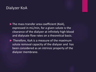 Dialyzer KoA
 The mass transfer area coefficient (KoA),
expressed in mL/min, for a given solute is the
clearance of the dialyzer at infinitely high blood
and dialysate flow rates on a theoretical basis.
 Therefore, KoA is a measure of the maximum
solute removal capacity of the dialyzer and has
been considered as an intrinsic property of the
dialyzer membrane.
 