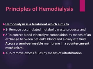 Principles of Hemodialysis
Hemodialysis is a treatment which aims to
1- Remove accumulated metabolic waste products and
2-To correct blood electrolyte composition by means of an
exchange between patient's blood and a dialysate fluid
Across a semi-permeable membrane in a countercurrent
mechanism .
3-To remove excess fluids by means of ultrafiltration
 
