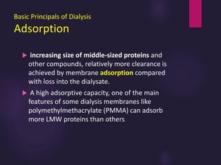 Basic Principals of Dialysis
Adsorption
 increasing size of middle-sized proteins and
other compounds, relatively more clearance is
achieved by membrane adsorption compared
with loss into the dialysate.
 A high adsorptive capacity, one of the main
features of some dialysis membranes like
polymethylmethacrylate (PMMA) can adsorb
more LMW proteins than others
 