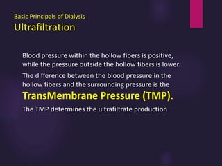 Basic Principals of Dialysis
Ultrafiltration
Blood pressure within the hollow fibers is positive,
while the pressure outside the hollow fibers is lower.
The difference between the blood pressure in the
hollow fibers and the surrounding pressure is the
TransMembrane Pressure (TMP).
The TMP determines the ultrafiltrate production
 