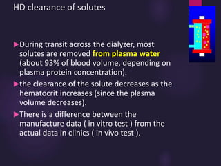 HD clearance of solutes
During transit across the dialyzer, most
solutes are removed from plasma water
(about 93% of blood volume, depending on
plasma protein concentration).
the clearance of the solute decreases as the
hematocrit increases (since the plasma
volume decreases).
There is a difference between the
manufacture data ( in vitro test ) from the
actual data in clinics ( in vivo test ).
 