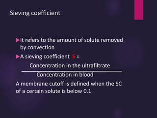 Sieving coefficient
It refers to the amount of solute removed
by convection
A sieving coefficient S =
Concentration in the ultrafiltrate
Concentration in blood
A membrane cutoff is defined when the SC
of a certain solute is below 0.1
 