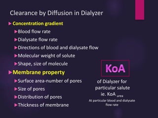 Clearance by Diffusion in Dialyzer
 Concentration gradient
Blood flow rate
Dialysate flow rate
Directions of blood and dialysate flow
Molecular weight of solute
Shape, size of molecule
Membrane property
Surface area-number of pores
Size of pores
Distribution of pores
Thickness of membrane
of Dialyzer for
particular salute
ie. KoA urea
At particular blood and dialysate
flow rate
 
