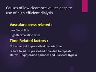 Causes of low clearance values despite
use of high efficient dialysis
Vascular access related :
Low Blood flow
High Recirculation rates
Time Related factors :
Not adherent to prescribed dialysis time.
Failure to adjust prescribed time due to repeated
alarms , Hypotension episodes and Dialysate Bypass
 