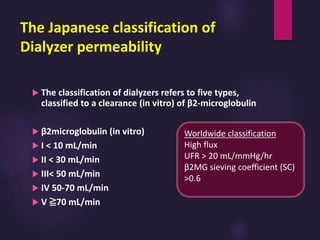 The Japanese classification of
Dialyzer permeability
 The classification of dialyzers refers to five types,
classified to a clearance (in vitro) of β2-microglobulin
 β2microglobulin (in vitro)
 I < 10 mL/min
 II < 30 mL/min
 III< 50 mL/min
 IV 50-70 mL/min
 V ≧70 mL/min
Worldwide classification
High flux
UFR > 20 mL/mmHg/hr
β2MG sieving coefficient (SC)
>0.6
 