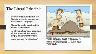 The Literal Principle
• Much of what is written in the
Bible is written in normal, non-
metaphorical language.
• Should be understood as it is
written – a narrative.
• No obvious figures of speech or
idioms are used; the words
simply mean what they say.
• Narratives not “spiritualized”
 