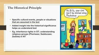 The Historical Principle
• Specific cultural events, people or situations
that are assumed in the text
• Added insight into the historical significance
helps us understand text
• Eg, inheritance rights in OT; understanding
religious groups (Pharisees; Sadducees;
Zealots) in NT
 