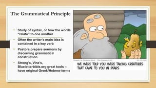 The Grammatical Principle
• Study of syntax, or how the words
“relate” to one another
• Often the writer’s main idea is
contained in a key verb
• Pastors prepare sermons by
discerning grammatical
construction
• Strong’s, Vine’s,
Blueletterbible.org great tools –
have original Greek/Hebrew terms
 