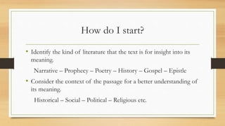How do I start?
• Identify the kind of literature that the text is for insight into its
meaning.
Narrative – Prophecy – Poetry – History – Gospel – Epistle
• Consider the context of the passage for a better understanding of
its meaning.
Historical – Social – Political – Religious etc.
 