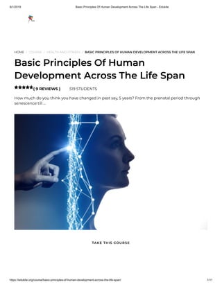 8/1/2019 Basic Principles Of Human Development Across The Life Span - Edukite
https://edukite.org/course/basic-principles-of-human-development-across-the-life-span/ 1/11
HOME / COURSE / HEALTH AND FITNESS / BASIC PRINCIPLES OF HUMAN DEVELOPMENT ACROSS THE LIFE SPAN
Basic Principles Of Human
Development Across The Life Span
( 9 REVIEWS ) 519 STUDENTS
How much do you think you have changed in past say, 5 years? From the prenatal period through
senescence till …

TAKE THIS COURSE
 