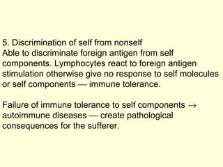 5. Discrimination of self from nonself
Able to discriminate foreign antigen from self
components. Lymphocytes react to foreign antigen
stimulation otherwise give no response to self molecules
or self components  immune tolerance.
Failure of immune tolerance to self components →
autoimmune diseases  create pathological
consequences for the sufferer.
 