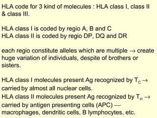 HLA code for 3 kind of molecules : HLA class I, class II
& class III.
HLA class I is coded by regio A, B and C
HLA class II is coded by regio DP, DQ and DR
each regio constitute alleles which are multiple → create
huge variation of individuals, despite of brothers or
sisters.
HLA class I molecules present Ag recognized by TC →
carried by almost all nuclear cells.
HLA class II molecules present Ag recognized by TH →
carried by antigen presenting cells (APC) 
macrophages, dendritic cells, B lymphocytes, etc.
 