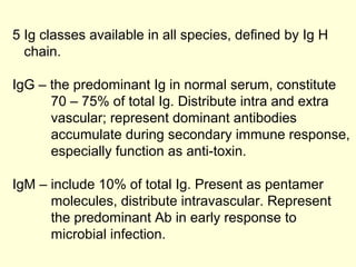 5 Ig classes available in all species, defined by Ig H
chain.
IgG – the predominant Ig in normal serum, constitute
70 – 75% of total Ig. Distribute intra and extra
vascular; represent dominant antibodies
accumulate during secondary immune response,
especially function as anti-toxin.
IgM – include 10% of total Ig. Present as pentamer
molecules, distribute intravascular. Represent
the predominant Ab in early response to
microbial infection.
 