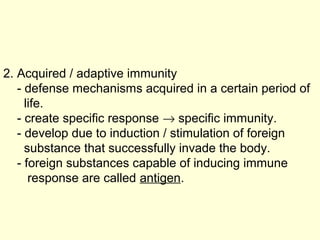 2. Acquired / adaptive immunity
- defense mechanisms acquired in a certain period of
life.
- create specific response → specific immunity.
- develop due to induction / stimulation of foreign
substance that successfully invade the body.
- foreign substances capable of inducing immune
response are called antigen.
 