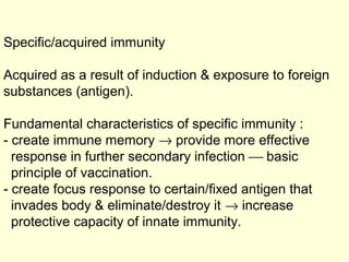 Specific/acquired immunity
Acquired as a result of induction & exposure to foreign
substances (antigen).
Fundamental characteristics of specific immunity :
- create immune memory → provide more effective
response in further secondary infection  basic
principle of vaccination.
- create focus response to certain/fixed antigen that
invades body & eliminate/destroy it → increase
protective capacity of innate immunity.
 