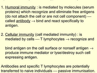 1. Humoral immunity : is mediated by molecules (serum
proteins) which recognize and eliminate free antigens
(do not attach the cell or are not cell component) 
called antibody → bind and react specifically to
antigen.
2. Cellular immunity (cell mediated immunity) : is
mediated by cells  T lymphocytes → recognize and
bind antigen on the cell surface or nonself antigen →
produce immune mediator or lyse/destroy such cell
expressing antigen.
Antibodies and specific T lymphocytes are potentially
transferred to naive individuals  passive immunisation.
 