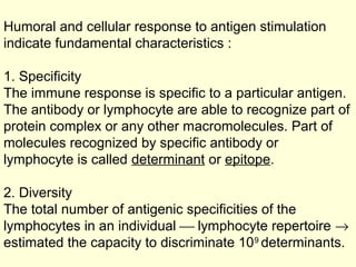 Humoral and cellular response to antigen stimulation
indicate fundamental characteristics :
1. Specificity
The immune response is specific to a particular antigen.
The antibody or lymphocyte are able to recognize part of
protein complex or any other macromolecules. Part of
molecules recognized by specific antibody or
lymphocyte is called determinant or epitope.
2. Diversity
The total number of antigenic specificities of the
lymphocytes in an individual  lymphocyte repertoire →
estimated the capacity to discriminate 109
determinants.
 