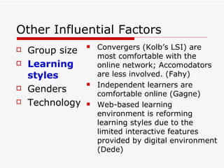 Other Influential Factors Group size Learning styles Genders Technology Convergers (Kolb’s LSI) are most comfortable with the online network; Accomodators are less involved.  (Fahy) Independent learners are comfortable online (Gagne) W eb-based learning environment is reforming learning styles due to the limited interactive features provided by digital environment (Dede) 
