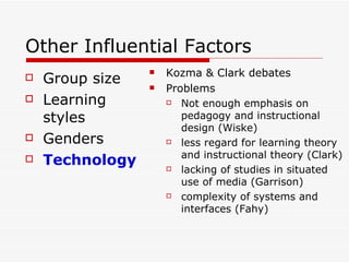 Other Influential Factors Group size Learning styles Genders Technology Kozma & Clark debates Problems Not enough emphasis on pedagogy and instructional design (Wiske) less regard for learning theory and instructional theory (Clark) lacking of studies in situated use of media (Garrison) complexity of systems and interfaces (Fahy) 