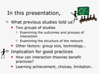 In this presentation,  What previous studies told us? Two groups of studies  Examining the outcomes and process of Interaction Examining the structure of the network Other factors: group size, technology… Implication for good practices How can interaction theories benefit practices? Learning achievement, choices, limitation…  