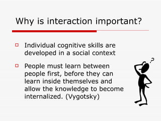 Individual cognitive skills are developed in a social context People must learn between people first, before they can learn inside themselves and allow the knowledge to become internalized. (Vygotsky) Why is interaction important? 