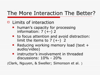 The More Interaction The Better? Limits of interaction human’s capacity for processing information: 7 (+-) 2 to focus attention and avoid distraction: limit the items to 7 (+-)  2 Reducing working memory load (text + audio/video) instructor’s involvement in threaded discussions: 10% - 20% ( Clark, Nguyen, & Sweller;   Simonson et al.   ) 