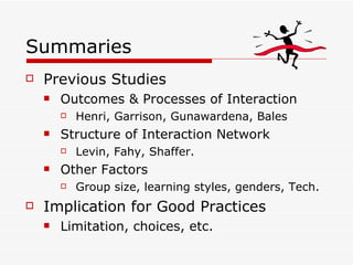 Summaries Previous Studies Outcomes & Processes of Interaction Henri, Garrison, Gunawardena, Bales Structure of Interaction Network Levin, Fahy, Shaffer. Other Factors Group size, learning styles, genders, Tech.  Implication for Good Practices Limitation, choices, etc. 