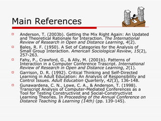 Main References Anderson, T. (2003b). Getting the Mix Right Again: An Updated and Theoretical Rationale for Interaction.  The International Review of Research in Open and Distance Learning ,  4 (2).  Bales, R. F. (1950). A Set of Categories for the Analysis of Small Group Interaction.  American Sociological Review ,  15 (2), 257-263.  Fahy, P., Crawford, G., & Ally, M. (2001b). Patterns of Interaction in a Computer Conference Trascript.  International Review of Research in Open and Distance Learning ,  2 (1).  Garrison, D. R. (1992). Critical Thinking and Self-Directed Learning in Adult Education: An Analysis of Responsibility and Control Issues.  Adult Education Quarterly ,  42 (3), 136-148.   Gunawardena, C. N., Lowe, C. A., & Anderson, T. (1998). Transcript Analysis of Computer-Mediated Conferences as a Tool for Testing Constructivist and Social-Constructivist Learning Theories. In  Proceeding of the Annual Conference on Distance Teaching & Learning (14th)  (pp. 139-145).  