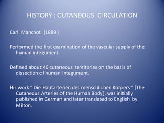 HISTORY : CUTANEOUS CIRCULATION
Carl Manchot (1889 )
Performed the first examination of the vascular supply of the
human integument.
Defined about 40 cutaneous territories on the basis of
dissection of human integument.
His work “ Die Hautarterien des menschlichen Körpers “ [The
Cutaneous Arteries of the Human Body], was initially
published in German and later translated to English by
Milton.

 