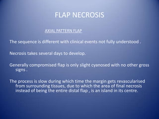 FLAP NECROSIS
AXIAL PATTERN FLAP

The sequence is different with clinical events not fully understood .
Necrosis takes several days to develop.
Generally compromised flap is only slight cyanosed with no other gross
signs .
The process is slow during which time the margin gets revascularised
from surrounding tissues, due to which the area of final necrosis
instead of being the entire distal flap , is an island in its centre.

 