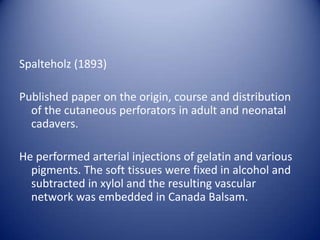 Spalteholz (1893)
Published paper on the origin, course and distribution
of the cutaneous perforators in adult and neonatal
cadavers.
He performed arterial injections of gelatin and various
pigments. The soft tissues were fixed in alcohol and
subtracted in xylol and the resulting vascular
network was embedded in Canada Balsam.

 
